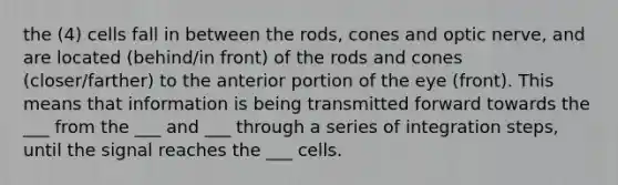 the (4) cells fall in between the rods, cones and optic nerve, and are located (behind/in front) of the rods and cones (closer/farther) to the anterior portion of the eye (front). This means that information is being transmitted forward towards the ___ from the ___ and ___ through a series of integration steps, until the signal reaches the ___ cells.