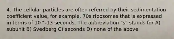 4. The cellular particles are often referred by their sedimentation coefficient value, for example, 70s ribosomes that is expressed in terms of 10^-13 seconds. The abbreviation "s" stands for A) subunit B) Svedberg C) seconds D) none of the above