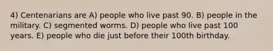 4) Centenarians are A) people who live past 90. B) people in the military. C) segmented worms. D) people who live past 100 years. E) people who die just before their 100th birthday.