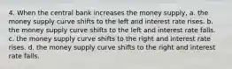 4. When the central bank increases the money supply, a. the money supply curve shifts to the left and interest rate rises. b. the money supply curve shifts to the left and interest rate falls. c. the money supply curve shifts to the right and interest rate rises. d. the money supply curve shifts to the right and interest rate falls.