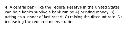 4. A central bank like the Federal Reserve in the United States can help banks survive a bank run by A) printing money. B) acting as a lender of last resort. C) raising the discount rate. D) increasing the required reserve ratio.