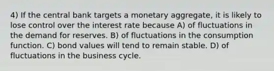 4) If the central bank targets a monetary aggregate, it is likely to lose control over the interest rate because A) of fluctuations in the demand for reserves. B) of fluctuations in the consumption function. C) bond values will tend to remain stable. D) of fluctuations in the business cycle.