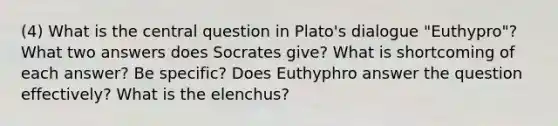 (4) What is the central question in Plato's dialogue "Euthypro"? What two answers does Socrates give? What is shortcoming of each answer? Be specific? Does Euthyphro answer the question effectively? What is the elenchus?