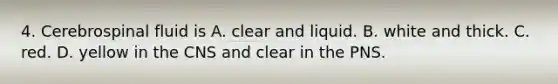 4. Cerebrospinal fluid is A. clear and liquid. B. white and thick. C. red. D. yellow in the CNS and clear in the PNS.