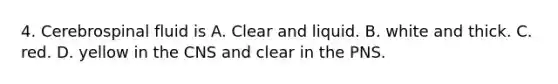 4. Cerebrospinal fluid is A. Clear and liquid. B. white and thick. C. red. D. yellow in the CNS and clear in the PNS.