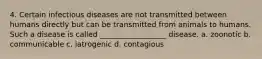 4. Certain infectious diseases are not transmitted between humans directly but can be transmitted from animals to humans. Such a disease is called __________________ disease. a. zoonotic b. communicable c. iatrogenic d. contagious