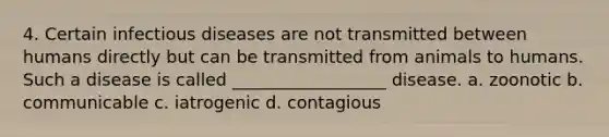 4. Certain infectious diseases are not transmitted between humans directly but can be transmitted from animals to humans. Such a disease is called __________________ disease. a. zoonotic b. communicable c. iatrogenic d. contagious