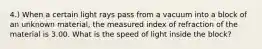 4.) When a certain light rays pass from a vacuum into a block of an unknown material, the measured index of refraction of the material is 3.00. What is the speed of light inside the block?