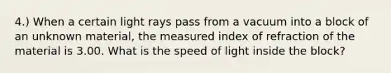 4.) When a certain light rays pass from a vacuum into a block of an unknown material, the measured index of refraction of the material is 3.00. What is the speed of light inside the block?