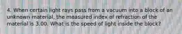 4. When certain light rays pass from a vacuum into a block of an unknown material, the measured index of refraction of the material is 3.00. What is the speed of light inside the block?