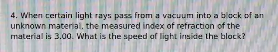 4. When certain light rays pass from a vacuum into a block of an unknown material, the measured index of refraction of the material is 3.00. What is the speed of light inside the block?