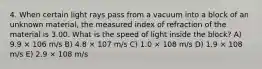 4. When certain light rays pass from a vacuum into a block of an unknown material, the measured index of refraction of the material is 3.00. What is the speed of light inside the block? A) 9.9 × 106 m/s B) 4.8 × 107 m/s C) 1.0 × 108 m/s D) 1.9 × 108 m/s E) 2.9 × 108 m/s