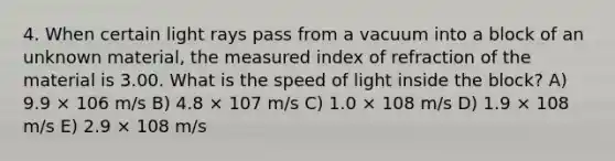 4. When certain light rays pass from a vacuum into a block of an unknown material, the measured index of refraction of the material is 3.00. What is the speed of light inside the block? A) 9.9 × 106 m/s B) 4.8 × 107 m/s C) 1.0 × 108 m/s D) 1.9 × 108 m/s E) 2.9 × 108 m/s