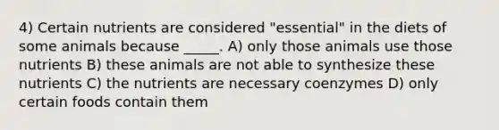 4) Certain nutrients are considered "essential" in the diets of some animals because _____. A) only those animals use those nutrients B) these animals are not able to synthesize these nutrients C) the nutrients are necessary coenzymes D) only certain foods contain them