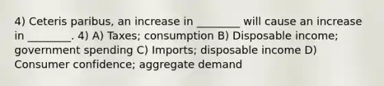 4) Ceteris paribus, an increase in ________ will cause an increase in ________. 4) A) Taxes; consumption B) Disposable income; government spending C) Imports; disposable income D) Consumer confidence; aggregate demand