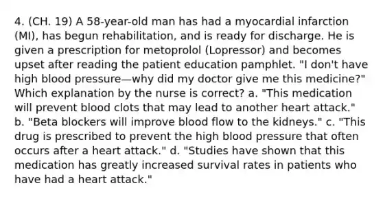 4. (CH. 19) A 58-year-old man has had a myocardial infarction (MI), has begun rehabilitation, and is ready for discharge. He is given a prescription for metoprolol (Lopressor) and becomes upset after reading the patient education pamphlet. "I don't have high blood pressure—why did my doctor give me this medicine?" Which explanation by the nurse is correct? a. "This medication will prevent blood clots that may lead to another heart attack." b. "Beta blockers will improve blood flow to the kidneys." c. "This drug is prescribed to prevent the high blood pressure that often occurs after a heart attack." d. "Studies have shown that this medication has greatly increased survival rates in patients who have had a heart attack."