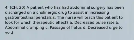 4. (CH. 20) A patient who has had abdominal surgery has been discharged on a cholinergic drug to assist in increasing gastrointestinal peristalsis. The nurse will teach this patient to look for which therapeutic effect? a. Decreased pulse rate b. Abdominal cramping c. Passage of flatus d. Decreased urge to void