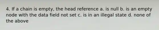 4. If a chain is empty, the head reference a. is null b. is an empty node with the data field not set c. is in an illegal state d. none of the above