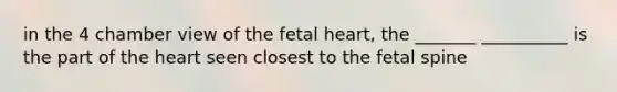 in the 4 chamber view of the fetal heart, the _______ __________ is the part of the heart seen closest to the fetal spine