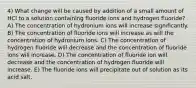 4) What change will be caused by addition of a small amount of HCl to a solution containing fluoride ions and hydrogen fluoride? A) The concentration of hydronium ions will increase significantly. B) The concentration of fluoride ions will increase as will the concentration of hydronium ions. C) The concentration of hydrogen fluoride will decrease and the concentration of fluoride ions will increase. D) The concentration of fluoride ion will decrease and the concentration of hydrogen fluoride will increase. E) The fluoride ions will precipitate out of solution as its acid salt.