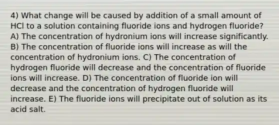 4) What change will be caused by addition of a small amount of HCl to a solution containing fluoride ions and hydrogen fluoride? A) The concentration of hydronium ions will increase significantly. B) The concentration of fluoride ions will increase as will the concentration of hydronium ions. C) The concentration of hydrogen fluoride will decrease and the concentration of fluoride ions will increase. D) The concentration of fluoride ion will decrease and the concentration of hydrogen fluoride will increase. E) The fluoride ions will precipitate out of solution as its acid salt.