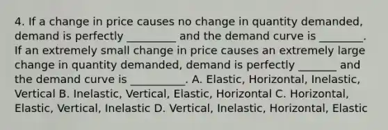 4. If a change in price causes no change in quantity demanded, demand is perfectly _________ and the demand curve is ________. If an extremely small change in price causes an extremely large change in quantity demanded, demand is perfectly _______ and the demand curve is __________. A. Elastic, Horizontal, Inelastic, Vertical B. Inelastic, Vertical, Elastic, Horizontal C. Horizontal, Elastic, Vertical, Inelastic D. Vertical, Inelastic, Horizontal, Elastic