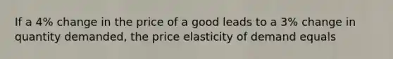 If a 4% change in the price of a good leads to a 3% change in quantity demanded, the price elasticity of demand equals