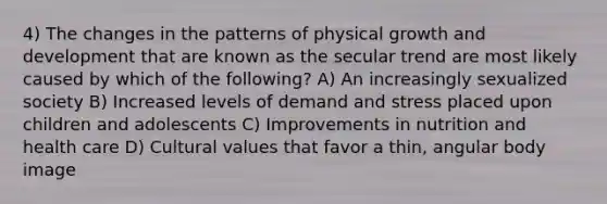 4) The changes in the patterns of physical growth and development that are known as the secular trend are most likely caused by which of the following? A) An increasingly sexualized society B) Increased levels of demand and stress placed upon children and adolescents C) Improvements in nutrition and health care D) Cultural values that favor a thin, angular body image