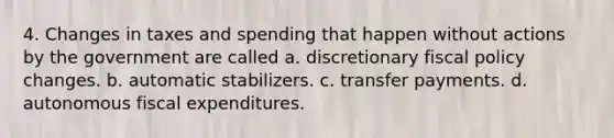 4. Changes in taxes and spending that happen without actions by the government are called a. discretionary fiscal policy changes. b. automatic stabilizers. c. transfer payments. d. autonomous fiscal expenditures.