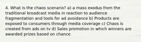 4. What is the chaos scenario? a) a mass exodus from the traditional broadcast media in reaction to audience fragmentation and tools for ad avoidance b) Products are exposed to consumers through media coverage c) Chaos is created from ads on tv d) Sales promotion in which winners are awarded prizes based on chance