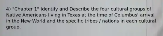 4) "Chapter 1" Identify and Describe the four cultural groups of Native Americans living in Texas at the time of Columbus' arrival in the New World and the specific tribes / nations in each cultural group.