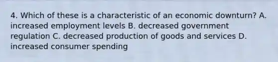 4. Which of these is a characteristic of an economic downturn? A. increased employment levels B. decreased government regulation C. decreased production of goods and services D. increased consumer spending