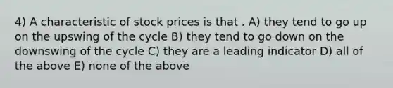 4) A characteristic of stock prices is that . A) they tend to go up on the upswing of the cycle B) they tend to go down on the downswing of the cycle C) they are a leading indicator D) all of the above E) none of the above