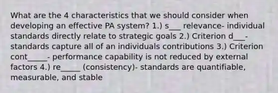 What are the 4 characteristics that we should consider when developing an effective PA system? 1.) s___ relevance- individual standards directly relate to strategic goals 2.) Criterion d___- standards capture all of an individuals contributions 3.) Criterion cont_____- performance capability is not reduced by external factors 4.) re_____ (consistency)- standards are quantifiable, measurable, and stable