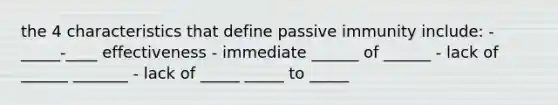 the 4 characteristics that define passive immunity include: - _____-____ effectiveness - immediate ______ of ______ - lack of ______ _______ - lack of _____ _____ to _____