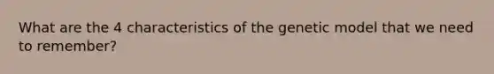 What are the 4 characteristics of the genetic model that we need to remember?