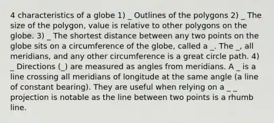 4 characteristics of a globe 1) _ Outlines of the polygons 2) _ The size of the polygon, value is relative to other polygons on the globe. 3) _ The shortest distance between any two points on the globe sits on a circumference of the globe, called a _. The _, all meridians, and any other circumference is a great circle path. 4) _ Directions (_) are measured as angles from meridians. A _ is a line crossing all meridians of longitude at the same angle (a line of constant bearing). They are useful when relying on a _ _ projection is notable as the line between two points is a rhumb line.