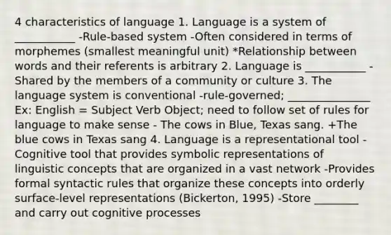 4 characteristics of language 1. Language is a system of ___________ -Rule-based system -Often considered in terms of morphemes (smallest meaningful unit) *Relationship between words and their referents is arbitrary 2. Language is ___________ -Shared by the members of a community or culture 3. The language system is conventional -rule-governed; _______________ Ex: English = Subject Verb Object; need to follow set of rules for language to make sense - The cows in Blue, Texas sang. +The blue cows in Texas sang 4. Language is a representational tool -Cognitive tool that provides symbolic representations of linguistic concepts that are organized in a vast network -Provides formal syntactic rules that organize these concepts into orderly surface-level representations (Bickerton, 1995) -Store ________ and carry out cognitive processes