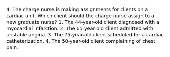 4. The charge nurse is making assignments for clients on a cardiac unit. Which client should the charge nurse assign to a new graduate nurse? 1. The 44-year-old client diagnosed with a myocardial infarction. 2. The 65-year-old client admitted with unstable angina. 3. The 75-year-old client scheduled for a cardiac catheterization. 4. The 50-year-old client complaining of chest pain.