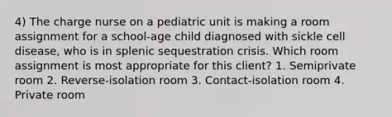 4) The charge nurse on a pediatric unit is making a room assignment for a school-age child diagnosed with sickle cell disease, who is in splenic sequestration crisis. Which room assignment is most appropriate for this client? 1. Semiprivate room 2. Reverse-isolation room 3. Contact-isolation room 4. Private room