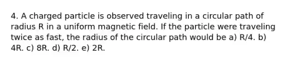 4. A charged particle is observed traveling in a circular path of radius R in a uniform magnetic field. If the particle were traveling twice as fast, the radius of the circular path would be a) R/4. b) 4R. c) 8R. d) R/2. e) 2R.