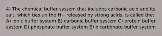 4) The chemical buffer system that includes carbonic acid and its salt, which ties up the H+ released by strong acids, is called the: A) ionic buffer system B) carbonic buffer system C) protein buffer system D) phosphate buffer system E) bicarbonate buffer system