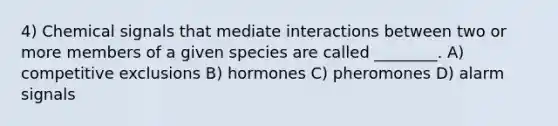 4) Chemical signals that mediate interactions between two or more members of a given species are called ________. A) competitive exclusions B) hormones C) pheromones D) alarm signals