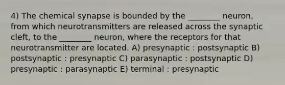 4) The chemical synapse is bounded by the ________ neuron, from which neurotransmitters are released across the synaptic cleft, to the ________ neuron, where the receptors for that neurotransmitter are located. A) presynaptic : postsynaptic B) postsynaptic : presynaptic C) parasynaptic : postsynaptic D) presynaptic : parasynaptic E) terminal : presynaptic