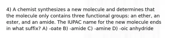 4) A chemist synthesizes a new molecule and determines that the molecule only contains three functional groups: an ether, an ester, and an amide. The IUPAC name for the new molecule ends in what suffix? A) -oate B) -amide C) -amine D) -oic anhydride