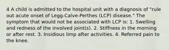 4 A child is admitted to the hospital unit with a diagnosis of "rule out acute onset of Legg-Calve-Perthes (LCP) disease." The symptom that would not be associated with LCP is: 1. Swelling and redness of the involved joint(s). 2. Stiffness in the morning or after rest. 3. Insidious limp after activities. 4. Referred pain to the knee.