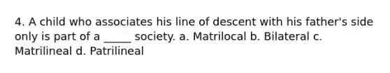 4. A child who associates his line of descent with his father's side only is part of a _____ society. a. Matrilocal b. Bilateral c. Matrilineal d. Patrilineal