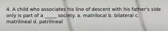 4. A child who associates his line of descent with his father's side only is part of a _____ society. a. matrilocal b. bilateral c. matrilineal d. patrilineal