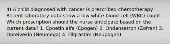 4) A child diagnosed with cancer is prescribed chemotherapy. Recent laboratory data show a low white blood cell (WBC) count. Which prescription should the nurse anticipate based on the current data? 1. Epoetin alfa (Epogen) 2. Ondansetron (Zofran) 3. Oprelvekin (Neumega) 4. Filgrastim (Neupogen)