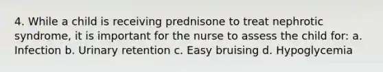 4. While a child is receiving prednisone to treat nephrotic syndrome, it is important for the nurse to assess the child for: a. Infection b. Urinary retention c. Easy bruising d. Hypoglycemia